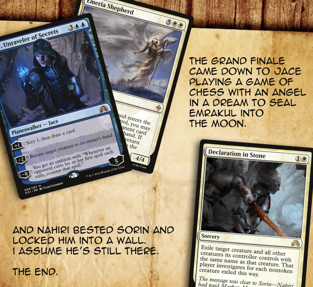 The grand finale came down to Jace playing a game of chess with an angel in a dream to seal Emrakul into the moon. And Nahiri bested Sorin and locked him into a wall. I assume he's still there. The end.