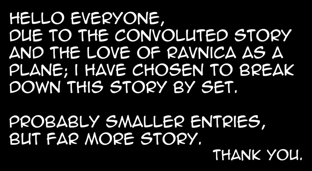 Hello everyone! Due to the convoluted story and the love of Ravnica as a plane; I have chosen to break down this story by set. Probably smaller entries, but far more story. Thank you.