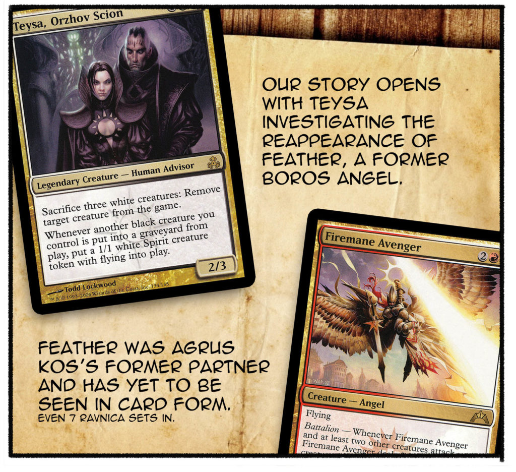 Our story opens with Teysa investigating the reappearance of Feather, a former Boros angel. Feather was Agrus Kos's former partner and has yet to be seen in card form. (Even 7 Ravnica sets in.)