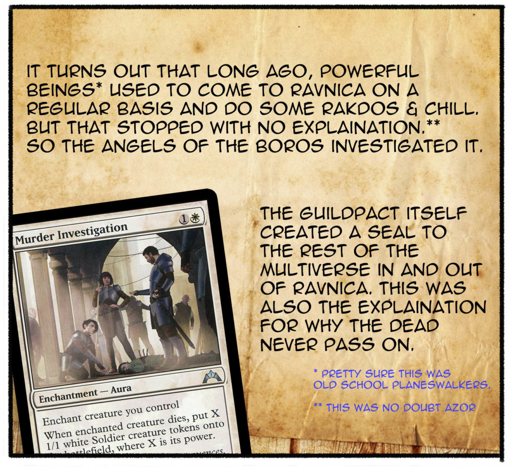 It turns out that long ago, powerful beings (pretty sure this was old school planeswalkers) used to come to Ravnica on a regular basis and do some Rakdos & chill. But that stopped with no explanation. (This was no doubt Azor.) So the angels of the Boros investigated it. The Guildpact iteslf created a seal to the rest of the multiverse in and out of Ravnica. This was also the explanation for why the dead never pass on.