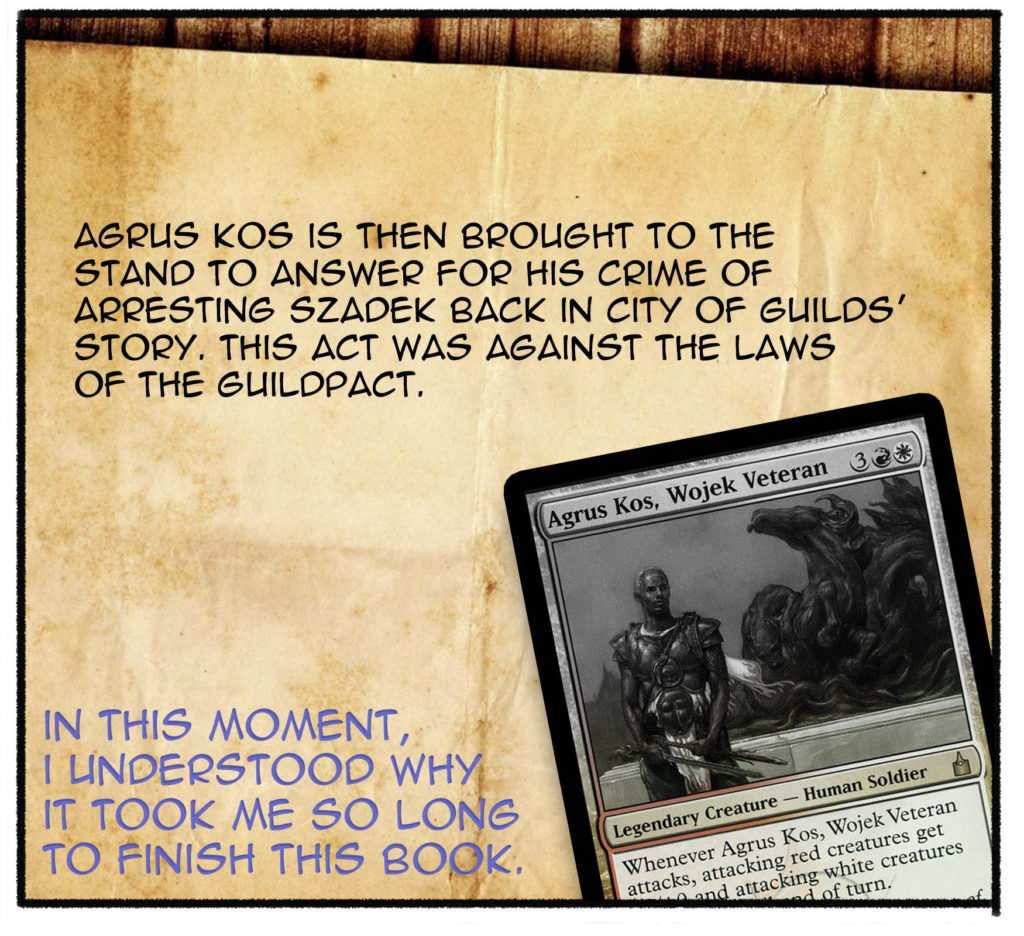 Agrus Kos is then brought to the stand to answer for his crime of arresting Szadek back in City of Guilds' story. This act was against the laws of the Guildpact. (In this moment, I understood why it took me so long to finish this book.)