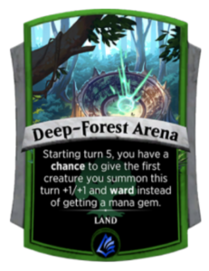 A picture of the Spellslingers card Deep-Forest Arena. This is a land card. It has the ability, starting on turn five, to have a thirty percent chance to give the first creature you play that turn an additional one power and toughness as well as the ward ability. If this effect triggers you do not gain a mana gem this turn.