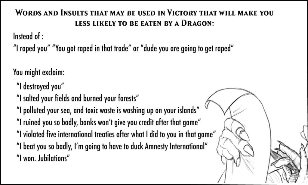 Words and Insults that may be used in Victory that will make you less likely to be eaten by a Dragon: Instead of “I raped you” “You got raped in that trade” or “dude, you are going to get raped” In Victory, you might exclaim: “I destroyed you” “I salted your fields and burned your forests” “I polluted your sea and toxic waste is washing up on your islands” “I ruined you so badly, banks won’t give you credit after that game” “I violated five international treaties after what I did to you in that game” “I beat you so badly, I’m going to have to duck Amnesty International” “I won. Jubilations”