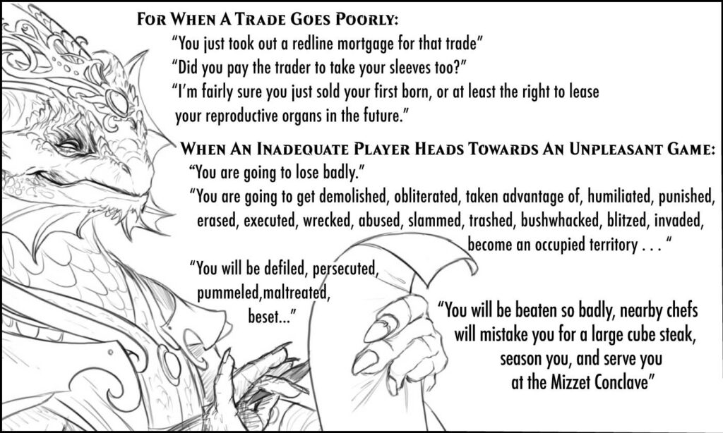 For When A Trade Goes Poorly: “You just took out a redline mortgage for that trade” “Did you pay the trader to take your sleeves too?” “I’m pretty sure you just sold your first born, or at least the right to lease your reproductive organs in the future” When An Inadequate Player Is Heading Towards An Unpleasant Game: “You are going to lose badly” “You are going to get demolished, obliterated, taken advantage of, humiliated, punished, erased, executed, wrecked, abused, slammed, trashed, bushwhacked, blitzed, invaded, become an occupied territory . . . “ “You will be defiled, persecuted, pummeled maltreated, beset” “You will be beaten so badly that nearby chefs will mistake you for a large cube steak, season you, and serve you at the Mizzet Conclave”