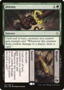 The Magic: The Gathering card Driven // Despair Driven {1}{G} Sorcery Until end of turn, creatures you control gain trample and “Whenever this creature deals combat damage to a player, draw a card.” Despair {1}{B} Sorcery Aftermath (Cast this spell only from your graveyard. Then exile it.) Until end of turn, creatures you control gain menace and “Whenever this creature deals combat damage to a player, that player discards a card.”