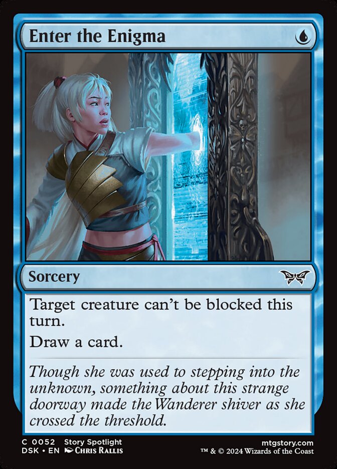 Enter the Enigma {U} Sorcery Target creature can’t be blocked this turn. Draw a card. Though she was used to stepping into the unknown, something about this strange doorway made the Wanderer shiver as she crossed the threshold.