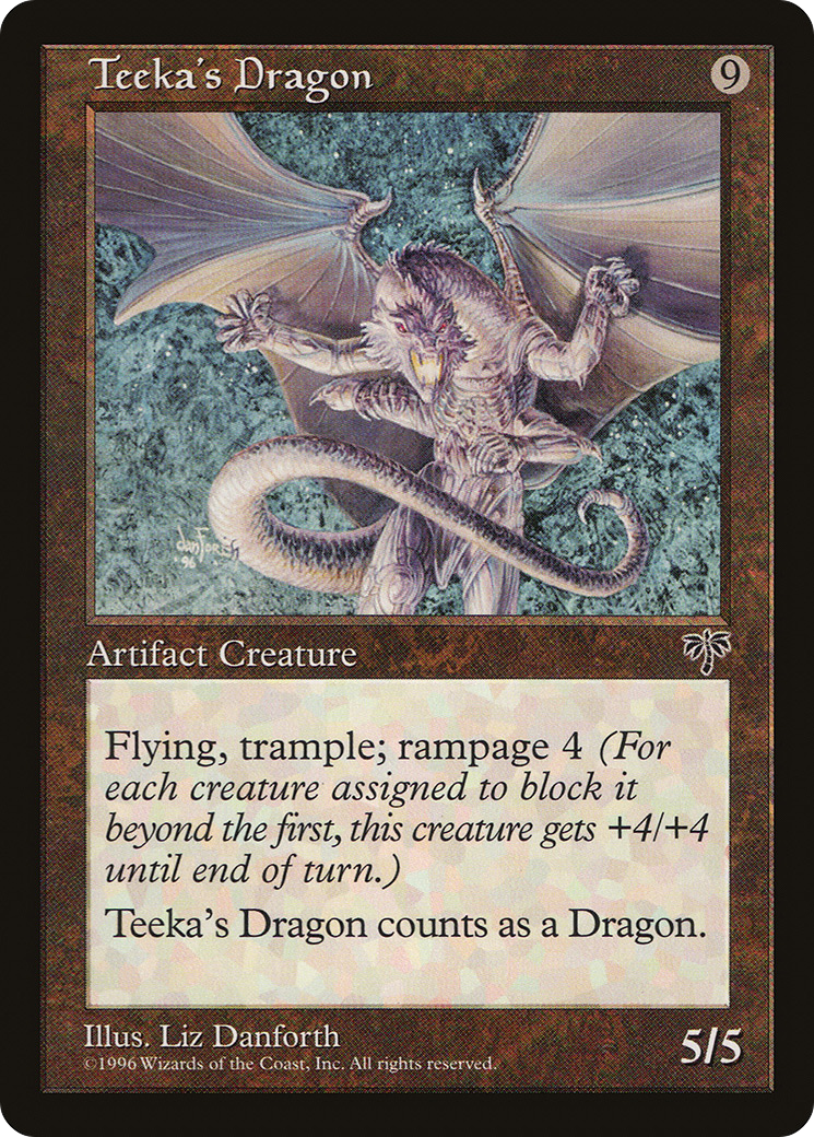 Teeka's Dragon {9} Artifact Creature — Dragon Flying; trample; rampage 4 (Whenever this creature becomes blocked, it gets +4/+4 until end of turn for each creature blocking it beyond the first.) 5/5 Illustrated by Liz Danforth