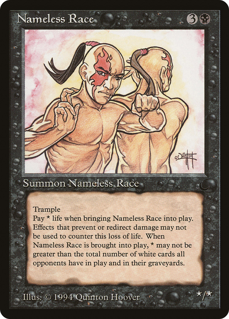 Nameless Race {3}{B} Creature Trample As this creature enters, pay any amount of life. The amount you pay can’t be more than the total number of white nontoken permanents your opponents control plus the total number of white cards in their graveyards. Nameless Race’s power and toughness are each equal to the life paid as it entered. */* Illustrated by Quinton Hoover Part of the Reserved List